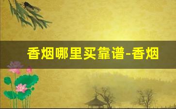香烟哪里买靠谱-香烟哪里卖的比较齐全