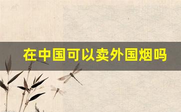 在中国可以卖外国烟吗-在中国如何买到外国烟