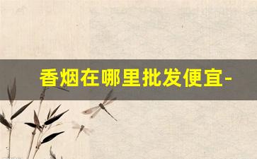 香烟在哪里批发便宜-广西东兴烟为什么便宜