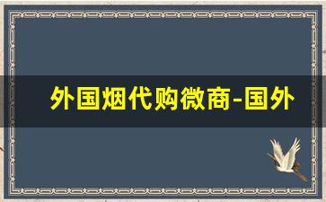 外国烟代购微商-国外烟容易买到假的吗