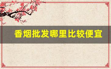 香烟批发哪里比较便宜-香烟在哪批发正规便宜
