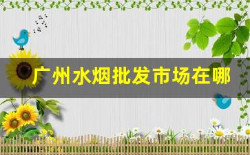 广州水烟批发市场在哪里进货-广州烟专卖店行情表