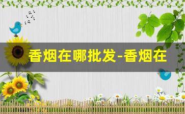香烟在哪批发-香烟在哪种店有卖的