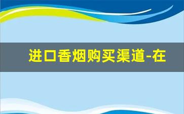 进口香烟购买渠道-在中国进口香烟一般哪里有卖