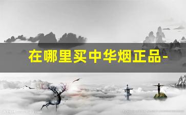 在哪里买中华烟正品-哪里买的中华烟是正宗的