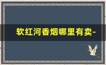 软红河香烟哪里有卖-红河香烟品牌大全哪里出的