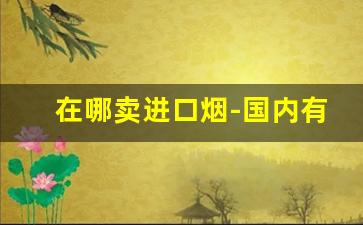 在哪卖进口烟-国内有没有进口烟专卖店